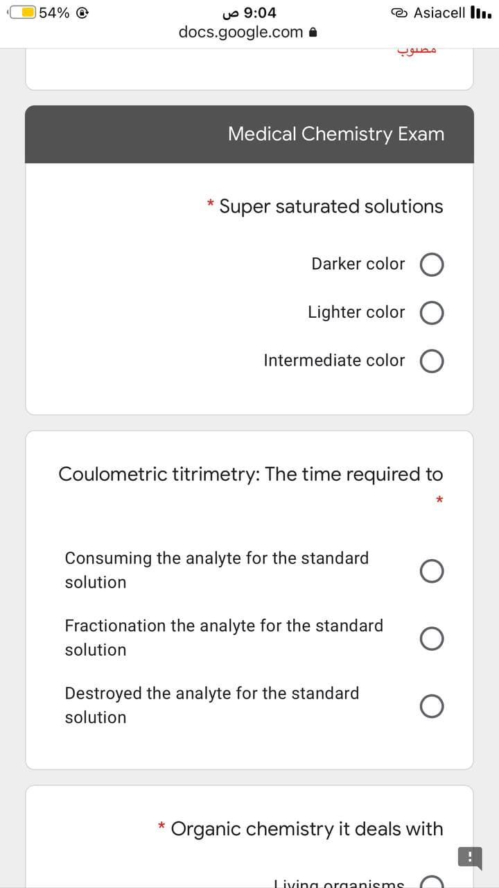 uo 9:04
docs.google.com a
154% O
O Asiacell lI.
Medical Chemistry Exam
Super saturated solutions
Darker color
Lighter color
Intermediate color
Coulometric titrimetry: The time required to
Consuming the analyte for the standard
solution
Fractionation the analyte for the standard
solution
Destroyed the analyte for the standard
solution
* Organic chemistry it deals with
Living organismS
