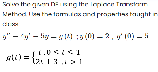 Solve the given DE using the Laplace Transform
Method. Use the formulas and properties taught in
class.
y" – 4y' – 5y = g (t) ; y (0) = 2 , y' (0) =
(t,0 <t< 1
(2t + 3 ,t > 1
g(t)
