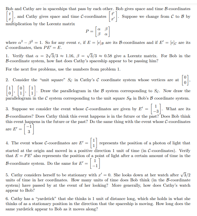 Bob and Cathy are in spaceships that pass by each other. Bob gives space and time B-coordinates
and Cathy gives space and time C-coordinates
: Suppose we change from C to B by
multiplication by the Lorentz matrix
- [; :]
a B
where a? – 32 = 1. So for any event e, if E = [e]g are its B-coordinates and if E' = [e]c are its
C-coordinates, then PE' = E.
1. Verify that a = 2/3/3 - 1.16, ß = v3/3 z 0.58 give a Lorentz matrix. For Bob in the
B-coordinate system, how fast does Cathy's spaceship appear to be passing him?
For the next five problems, use the numbers from problem 1.
2. Consider the “unit square" Sc in Cathy's C coordinate system whose vertices are at
Draw the parallelogram in the B system corresponding to Sc. Now draw the
parallelogram in the C system corresponding to the unit square Sg in Bob's B coordinate system.
3. Suppose we consider the event whose C-coordinates are given by E' = . What are its
B-coordinates? Does Cathy think this event happens is in the future or the past? Does Bob think
this event happens in the future or the past? Do the same thing with the event whose C-coordinates
are E' =
3
4. The event whose C-coordinates are E'
represents the position of a photon of light that
started at the origin and moved in a positive direction 1 unit of time (in C-coordinates). Verify
that E = PE' also represents the position of a point of light after a certain amount of time in the
B-coordinate system. Do the same for E' =
5. Cathy considers herself to be stationary with a' = 0. She looks down at her watch after 3/2
units of time in her coordinates. How many units of time does Bob think (in the B-coordinate
system) have passed by at the event of her looking? More generally, how does Cathy's watch
appear to Bob?
6. Cathy has a “yardstick" that she thinks is 1 unit of distance long, which she holds in what she
thinks of as a stationary position in the direction that the spaceship is moving. How long does the
same yardstick appear to Bob as it moves along?
