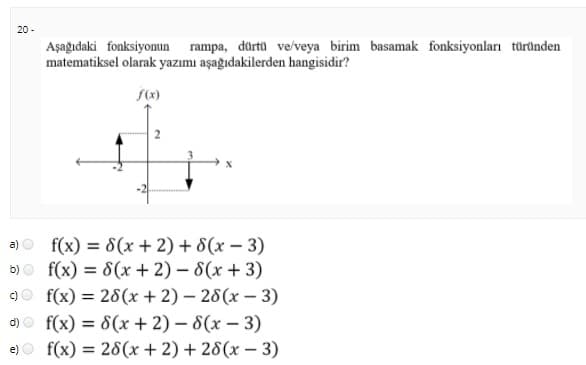 20 -
Aşağıdaki fonksiyomun rampa, dürtü ve/veya birim basamak fonksiyonları türüinden
matematiksel olarak yazımı aşağıdakilerden hangisidir?
a)o f(x) = 8(x + 2) + 8(x – 3)
b)o f(x) = 8(x + 2) – 8(x + 3)
9o f(x) = 28(x + 2) – 28(x – 3)
d)o f(x) = 8(x + 2) – 8(x – 3)
%3D
f(x) = 28(x + 2) + 28(x – 3)
