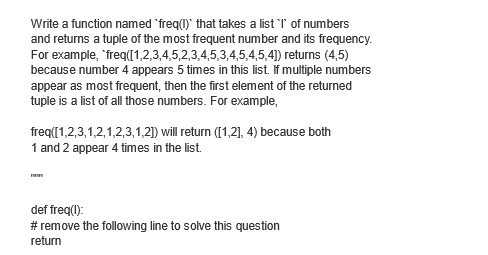 Write a function named 'freq(I)` that takes a list 'I' of numbers
and returns a tuple of the most frequent number and its frequency.
For example, "freq([1,2,3,4,5,2,3,4,5,3,4,5,4,5,4]) returns (4,5)
because number 4 appears 5 times in this list. If multiple numbers
appear as most frequent, then the first element of the returned
tuple is a list of all those numbers. For example,
freq([1,2,3,1,2,1,2,3,1,2]) will return ([1,2], 4) because both
1 and 2 appear 4 times in the list.
def freq(l):
# remove the following line to solve this question
return