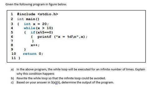 Given the following program in figure below.
1 #include <stdio.h>
int main()
{ int x = 20;
while (x > 10)
12345678 a
9
10
11)
{ if (x85==0)
{ printf ("x = %d\n",x);
}
x++;
}
return 0;
a) In the above program, the while loop will be executed for an infinite number of times. Explain
why this condition happens
b) Rewrite the while loop so that the infinite loop could be avoided.
c) Based on your answer in 3(a)(ii), determine the output of the program.