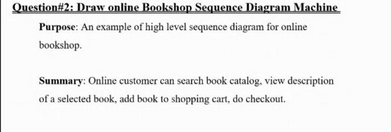 Question #2: Draw online Bookshop Sequence Diagram Machine
Purpose: An example of high level sequence diagram for online
bookshop.
Summary: Online customer can search book catalog, view description
of a selected book, add book to shopping cart, do checkout.