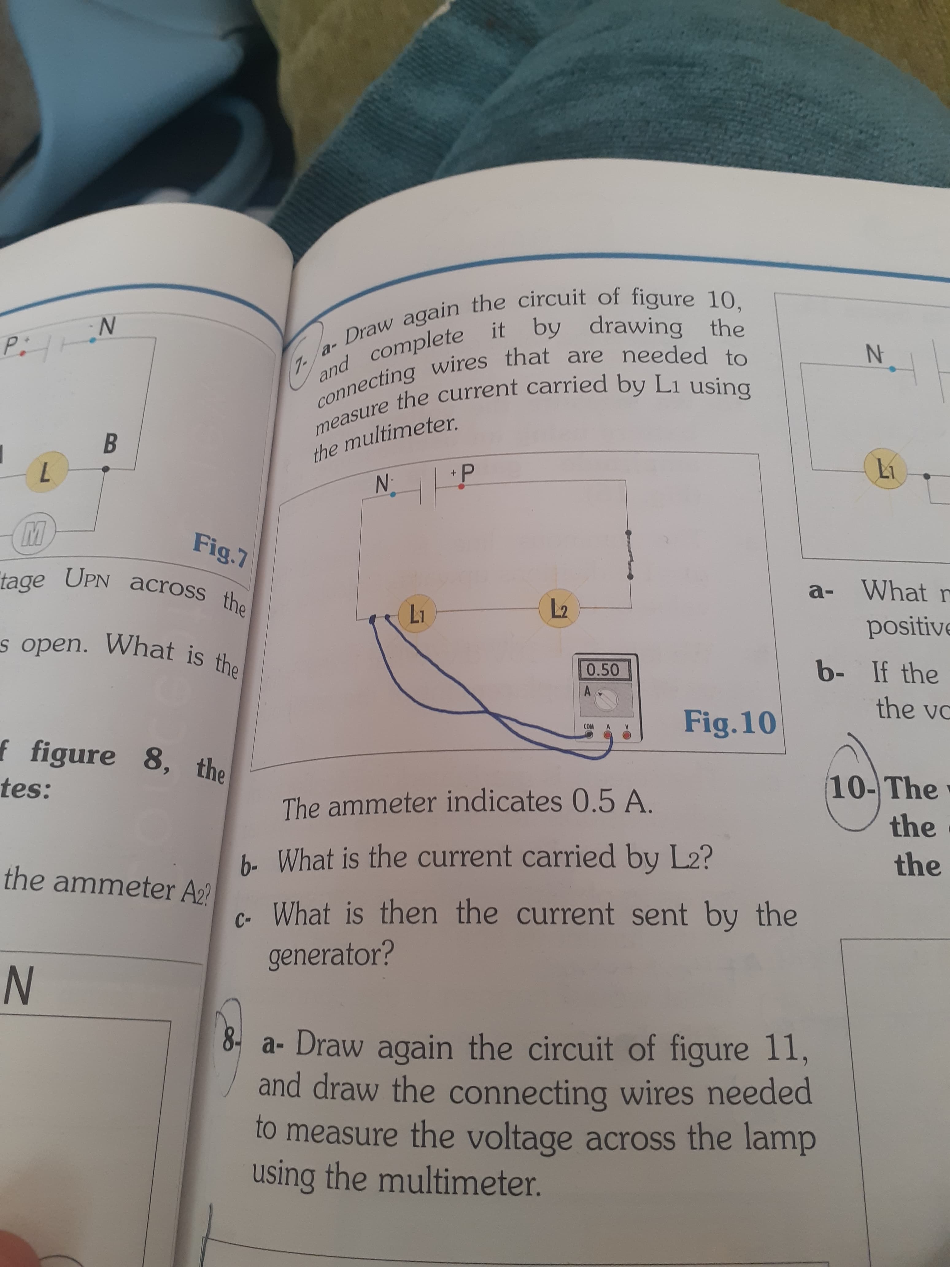 IN
connecting that are to
- Draw again the circuit of 10,
measure the by L1 using
and it by the
the
the multimeter.
+P
17
B.
N:
Fig.7
a- What n
tage across th
UPN
positive
12
17
b- If the
the vo
0.50
Fig.10
WO
10- The
the.
f figure 8, the
tes:
The ammeter indicates 0.5 A.
the
b- What is the current carried by L2?
the ammeter A2?
c. What is then the current sent by the
generator?
8. a- Draw again the circuit of figure 11,
and draw the connecting wires needed
to measure the voltage across the lamp
using the multimeter.
