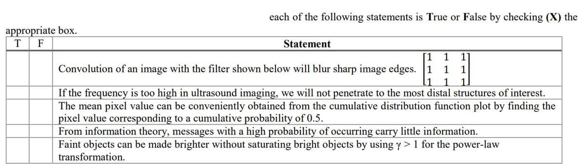 each of the following statements is True or False by checking (X) the
appropriate box.
T
F
Statement
1
1
Convolution of an image with the filter shown below will blur sharp image edges. 1
1
1
If the frequency is too high in ultrasound imaging, we will not penetrate to the most distal structures of interest.
The mean pixel value can be conveniently obtained from the cumulative distribution function plot by finding the
pixel value corresponding to a cumulative probability of 0.5.
From information theory, messages with a high probability of occurring carry little information.
Faint objects can be made brighter without saturating bright objects by using y > 1 for the power-law
transformation.
