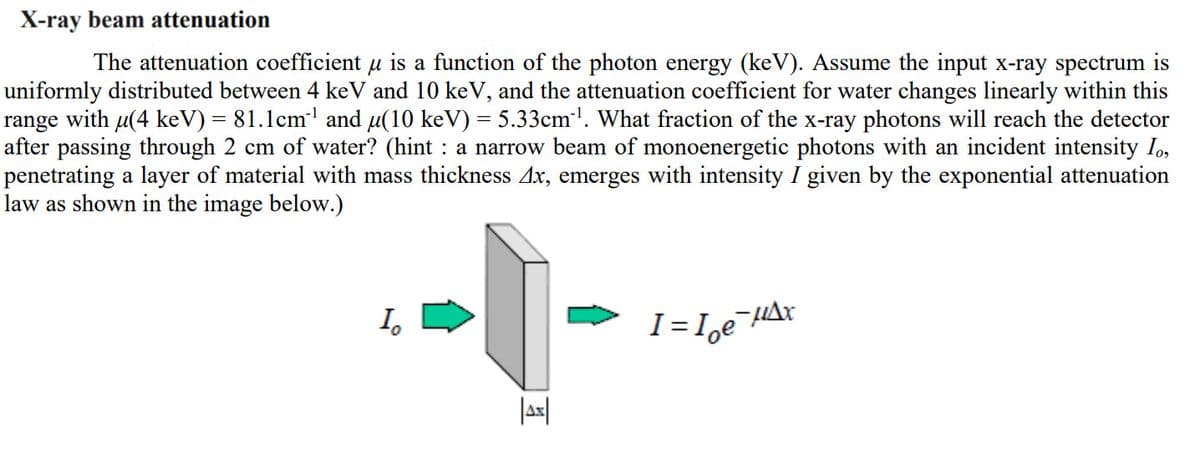 X-ray beam attenuation
The attenuation coefficient u is a function of the photon energy (keV). Assume the input x-ray spectrum is
uniformly distributed between 4 keV and 10 keV, and the attenuation coefficient for water changes linearly within this
range with u(4 keV) = 81.1cm' and u(10 keV) = 5.33cm'. What fraction of the x-ray photons will reach the detector
after passing through 2 cm of water? (hint : a narrow beam of monoenergetic photons with an incident intensity Io,
penetrating a layer of material with mass thickness Ax, emerges with intensity I given by the exponential attenuation
law as shown in the image below.)
I.
I= I,e HAx
Jax|
