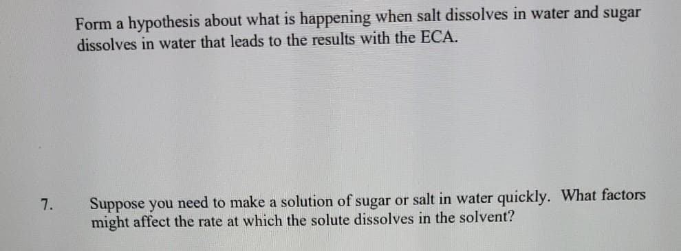 Form a hypothesis about what is happening when salt dissolves in water and sugar
dissolves in water that leads to the results with the ECA.
Suppose you need to make a solution of sugar or salt in water quickly. What factors
might affect the rate at which the solute dissolves in the solvent?
7.
