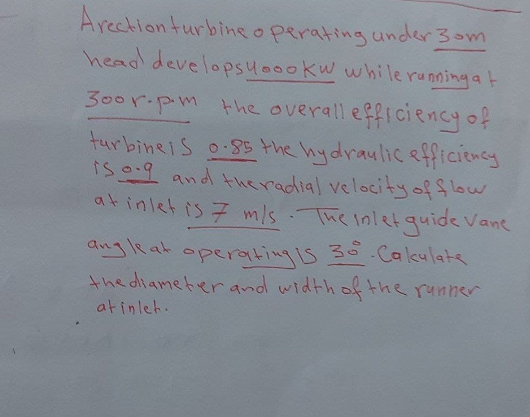 Arection turbine operating under 30m
head develops yoookw while running at
300r.pm the overall efficiency of
turbine is 0-85 the hydraulic efficiency
is og and the radial velocity of flow
at inlet is 7 m/s. The inlet guide Vane
angle at operating is 30° Cakulate
the diameter and width of the runner
atinleh.