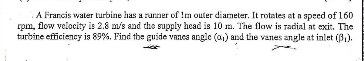 A Francis water turbine has a runner of 1m outer diameter. It rotates at a speed of 160
rpm, flow velocity is 2.8 m/s and the supply head is 10 m. The flow is radial at exit. The
turbine efficiency is 89%. Find the guide vanes angle (a₁) and the vanes angle at inlet (B₁).