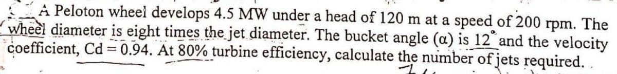 A Peloton wheel develops 4.5 MW under a head of 120 m at a speed of 200 rpm. The
wheel diameter is eight times the jet diameter. The bucket angle (a) is 12 and the velocity
coefficient, Cd=0.94. At 80% turbine efficiency, calculate the number of jets required..