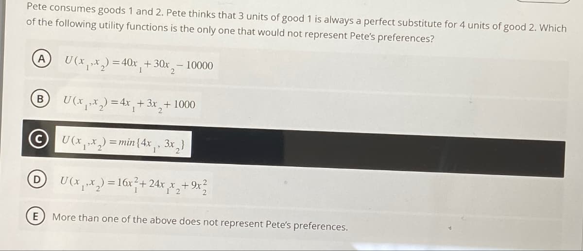 Pete consumes goods 1 and 2. Pete thinks that 3 units of good 1 is always a perfect substitute for 4 units of good 2. Which
of the following utility functions is the only one that would not represent Pete's preferences?
A
B
D
E
U (x₁,x₂) = 40x₁+30x - 10000
2
U(x₁,x₂) = 4x₁+3x₂+ 1000
2
U (x₁,x₂) = min {4x₁, 3x₂}
U(x,x)=16x² +24xx₂+9x²
More than one of the above does not represent Pete's preferences.