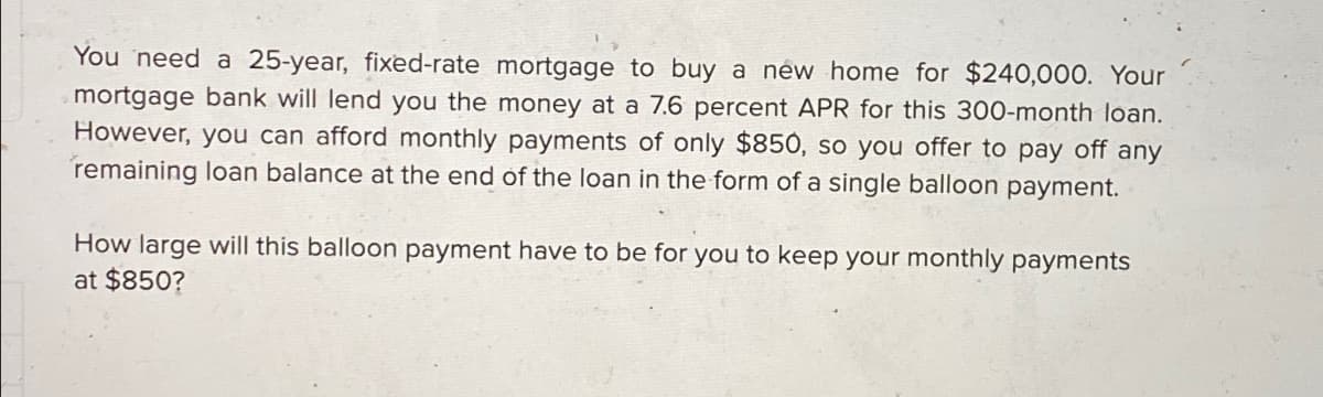 You need a 25-year, fixed-rate mortgage to buy a new home for $240,000. Your
mortgage bank will lend you the money at a 7.6 percent APR for this 300-month loan.
However, you can afford monthly payments of only $850, so you offer to pay off any
remaining loan balance at the end of the loan in the form of a single balloon payment.
How large will this balloon payment have to be for you to keep your monthly payments
at $850?