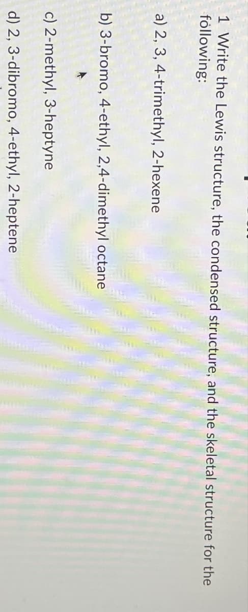 1 Write the Lewis structure, the condensed structure, and the skeletal structure for the
following:
a) 2, 3, 4-trimethyl, 2-hexene
b) 3-bromo, 4-ethyl, 2,4-dimethyl octane
c) 2-methyl, 3-heptyne
d) 2, 3-dibromo, 4-ethyl, 2-heptene