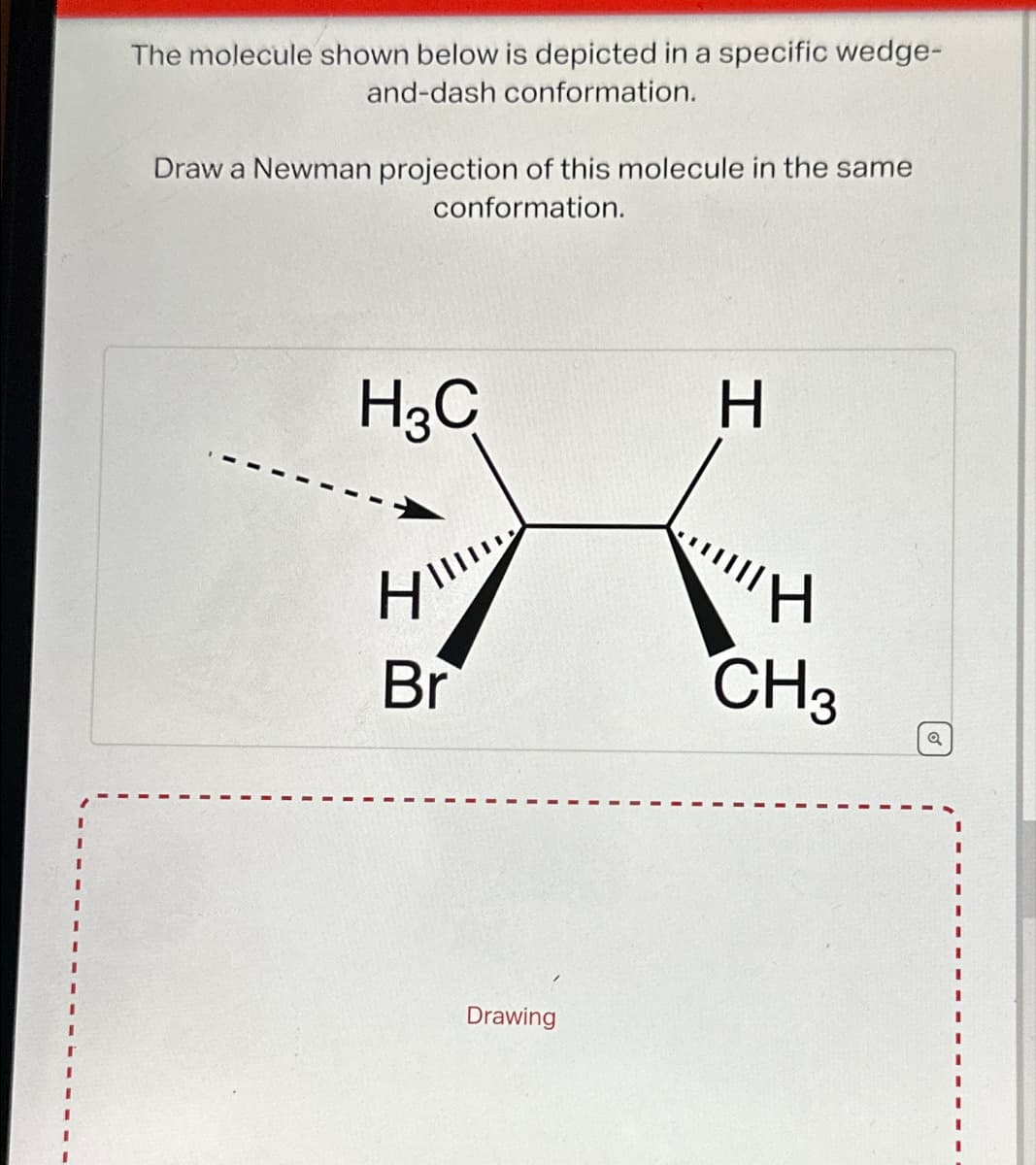 The molecule shown below is depicted in a specific wedge-
and-dash conformation.
Draw a Newman projection of this molecule in the same
conformation.
H3C
HIII
Br
Drawing
H
H
CH3
Q