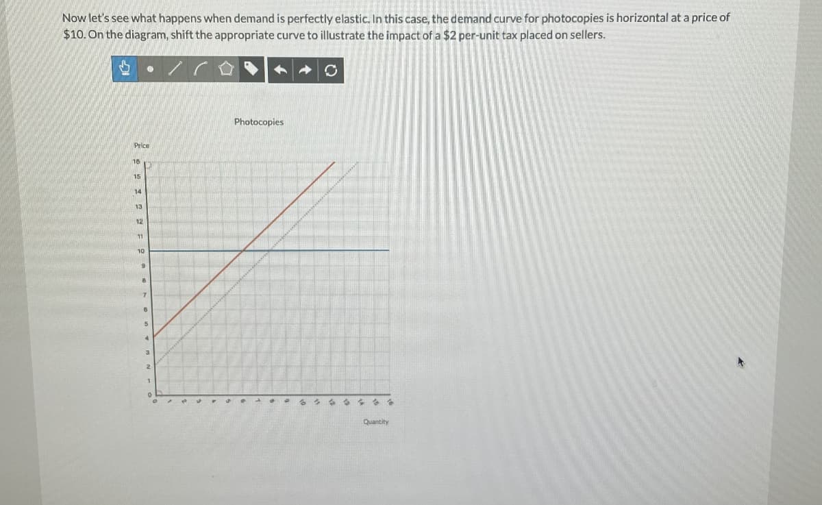 Now let's see what happens when demand is perfectly elastic. In this case, the demand curve for photocopies is horizontal at a price of
$10. On the diagram, shift the appropriate curve to illustrate the impact of a $2 per-unit tax placed on sellers.
S • / CO
Price
16
15
14
13
12
11
10
9
8
7
6
5
4
3
2
1
0
pa
S
Photocopies
O
6 3 3 6 438
Quantity