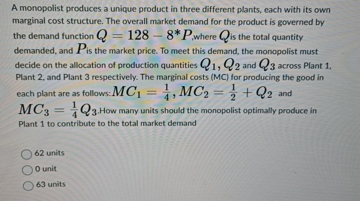 A monopolist produces a unique product in three different plants, each with its own
marginal cost structure. The overall market demand for the product is governed by
the demand function = 128 - 8* P,where is the total quantity
demanded, and Pis the market price. To meet this demand, the monopolist must
decide on the allocation of production quantities Q1, Q2 and Q3 across Plant 1,
Plant 2, and Plant 3 respectively. The marginal costs (MC) for producing the good in
each plant are as follows: MC₁ = 1, MC₂ = 1 + 2 and
MC3Q3. How many units should the monopolist optimally produce in
Plant 1 to contribute to the total market demand
62 units
O unit
63 units