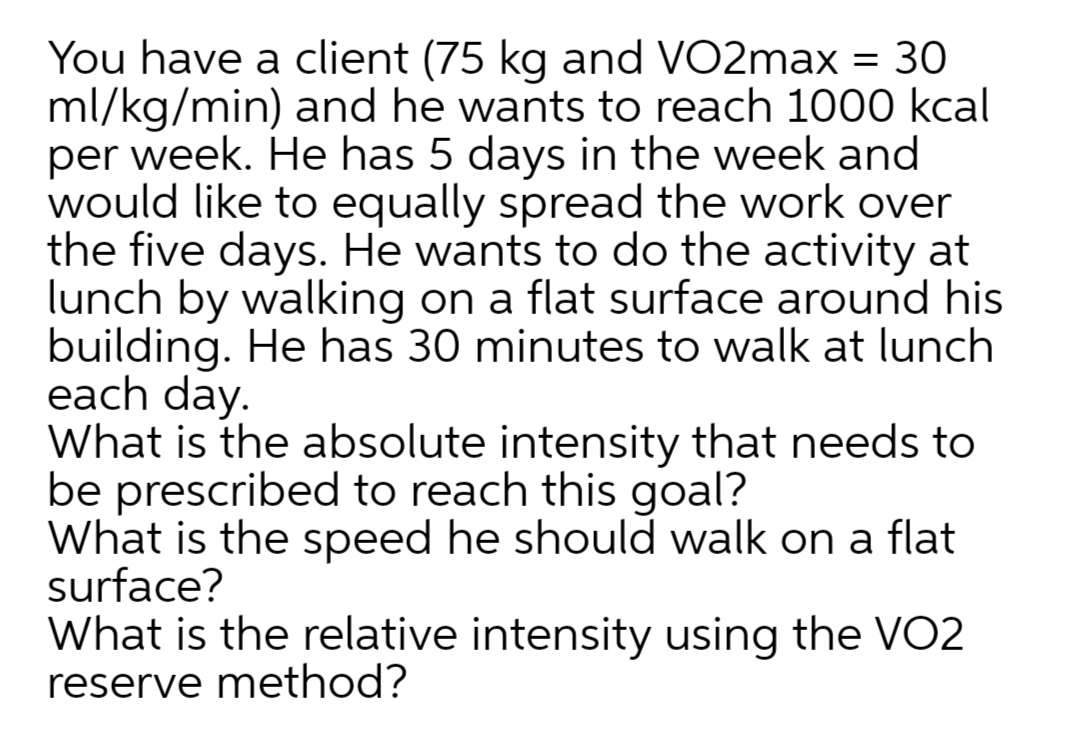 You have a client (75 kg and VO2max = 30
ml/kg/min) and he wants to reach 1000 kcal
per week. He has 5 days in the week and
would like to equally spread the work over
the five days. He wants to do the activity at
lunch by walking on a flat surface around his
building. He has 30 minutes to walk at lunch
each day.
What is the absolute intensity that needs to
be prescribed to reach this goal?
What is the speed he should walk on a flat
surface?
%3D
What is the relative intensity using the VO2
reserve method?
