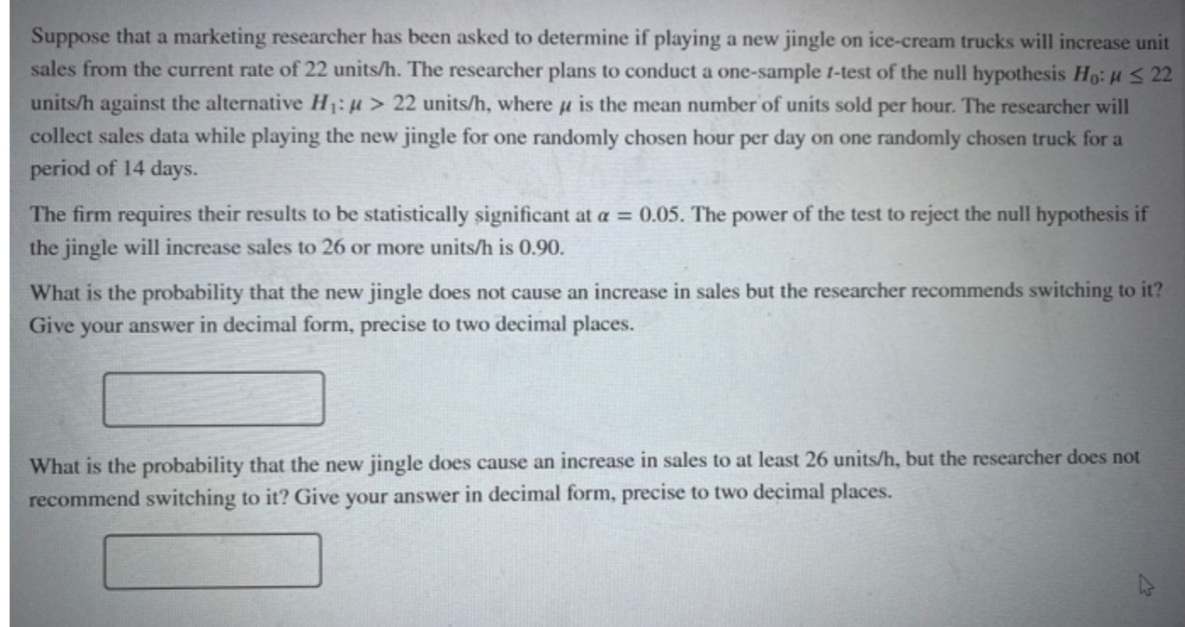 Suppose that a marketing researcher has been asked to determine if playing a new jingle on ice-cream trucks will increase unin
sales from the current rate of 22 units/h. The researcher plans to conduct a one-sample t-test of the null hypothesis Ho: H S 22
units/h against the alternative H14> 22 units/h, where u is the mean number of units sold per hour. The researcher will
collect sales data while playing the new jingle for one randomly chosen hour per day on one randomly chosen truck for a
period of 14 days.
The firm requires their results to be statistically significant at a = 0.05. The power of the test to reject the null hypothesis if
the jingle will increase sales to 26 or more units/h is 0.90.
What is the probability that the new jingle does not cause an increase in sales but the researcher recommends switching to it?
Give your answer in decimal form, precise to two decimal places.
