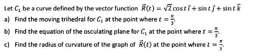 Let C₁ be a curve defined by the vector function R(t) = √2 costi+ sint j + sint k
a) Find the moving trihedral for C₁ at the point where t =
3
b) Find the equation of the osculating plane for C₁ at the point where t =
c) Find the radius of curvature of the graph of R(t) at the point where t
=
EIM