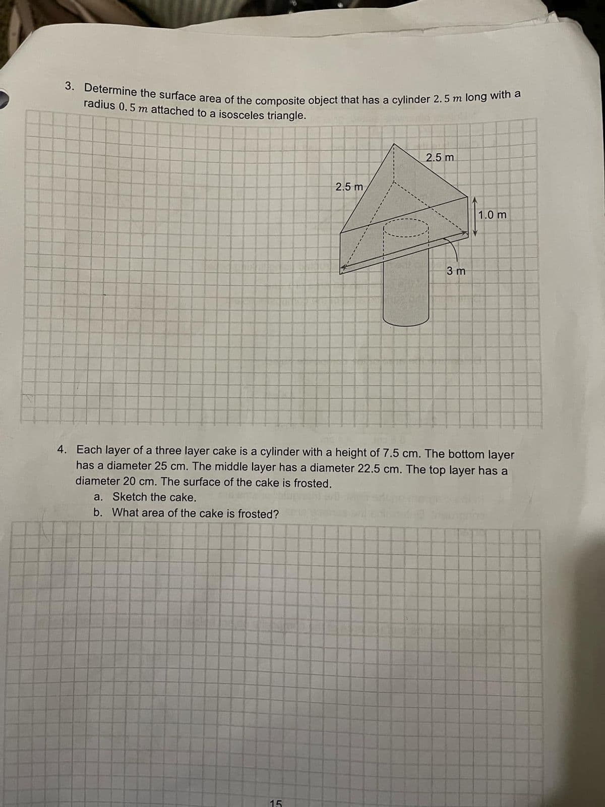 3. Determine the surface area of the composite object that has a cylinder 2.5 m long with a
radius 0.5 m attached to a isosceles triangle.
2.5 m
2.5 m
3 m
1.0 m
4. Each layer of a three layer cake is a cylinder with a height of 7.5 cm. The bottom layer
has a diameter 25 cm. The middle layer has a diameter 22.5 cm. The top layer has a
diameter 20 cm. The surface of the cake is frosted.
a. Sketch the cake.
b. What area of the cake is frosted?
15