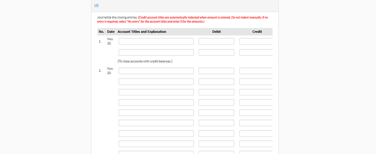 (d)
Journalize the closing entries. (Credit account titles are automatically indented when amount is entered. Do not indent manually. If no
entry is required, select "No entry" for the account titles and enter O for the amounts.)
No. Date Account Titles and Explanation
Nov.
30
1.
2
Nov.
30
(To close accounts with credit balances.)
Debit
Credit