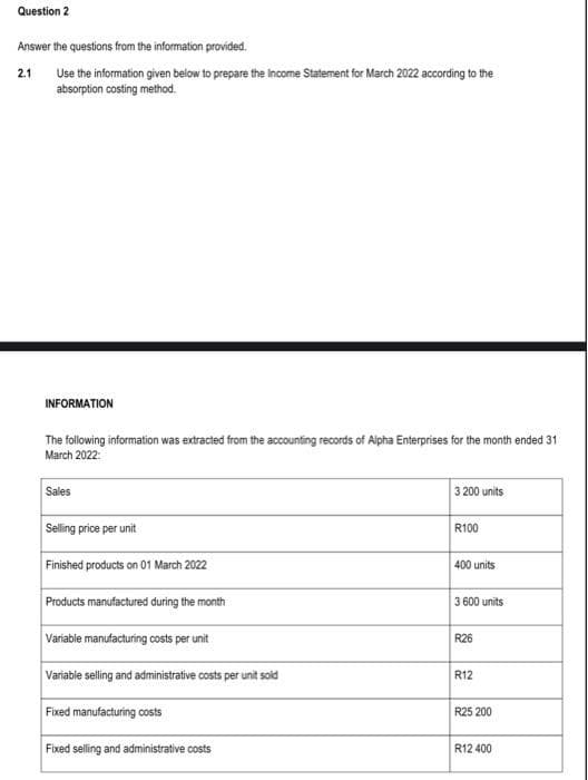 Question 2
Answer the questions from the information provided.
2.1 Use the information given below to prepare the Income Statement for March 2022 according to the
absorption costing method.
INFORMATION
The following information was extracted from the accounting records of Alpha Enterprises for the month ended 31
March 2022:
Sales
Selling price per unit
Finished products on 01 March 2022
Products manufactured during the month
Variable manufacturing costs per unit
Variable selling and administrative costs per unit sold
Fixed manufacturing costs
Fixed selling and administrative costs
3 200 units
R100
400 units
3 600 units
R26
R12
R25 200
R12 400