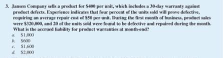 3. Jansen Company sells a product for $400 per unit, which includes a 30-day warranty against
product defects. Experience indicates that four percent of the units sold will prove defective,
requiring an average repair cost of $50 per unit. During the first month of business, product sales
were $320,000, and 20 of the units sold were found to be defective and repaired during the month.
What is the accrued liability for product warranties at month-end?
a $1,000
b. $600
c. $1,600
d. $2,000