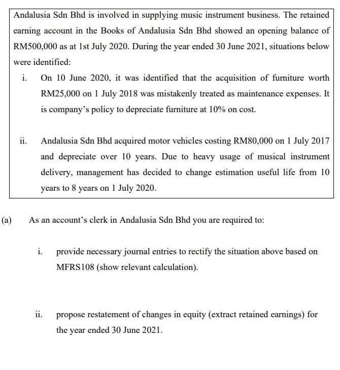 (a)
Andalusia Sdn Bhd is involved in supplying music instrument business. The retained
earning account in the Books of Andalusia Sdn Bhd showed an opening balance of
RM500,000 as at 1st July 2020. During the year ended 30 June 2021, situations below
were identified:
i. On 10 June 2020, it was identified that the acquisition of furniture worth
RM25,000 on 1 July 2018 was mistakenly treated as maintenance expenses. It
is company's policy to depreciate furniture at 10% on cost.
ii.
Andalusia Sdn Bhd acquired motor vehicles costing RM80,000 on 1 July 2017
and depreciate over 10 years. Due to heavy usage of musical instrument
delivery, management has decided to change estimation useful life from 10
years to 8 years on 1 July 2020.
As an account's clerk in Andalusia Sdn Bhd you are required to:
i.
ii.
provide necessary journal entries to rectify the situation above based on
MFRS108 (show relevant calculation).
propose restatement of changes in equity (extract retained earnings) for
the year ended 30 June 2021.