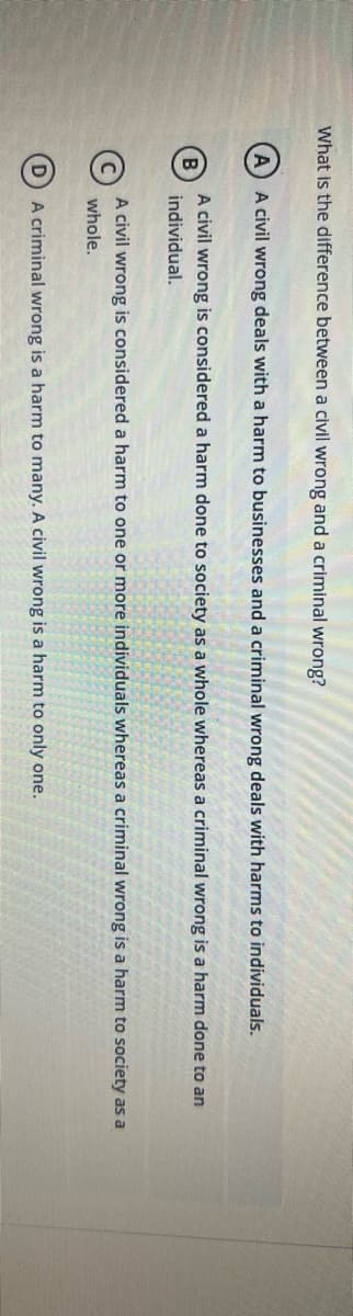 What is the difference between a civil wrong and a criminal wrong?
A civil wrong deals with a harm to businesses and a criminal wrong deals with harms to individuals.
A civil wrong is considered a harm done to society as a whole whereas a criminal wrong is a harm done to an
B
individual.
A civil wrong is considered a harm to one or more individuals whereas a criminal wrong is a harm to society as a
whole.
D
A criminal wrong is a harm to many. A civil wrong is a harm to only one.