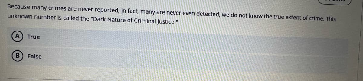 Because many crimes are never reported, in fact, many are never even detected, we do not know the true extent of crime. This
unknown number is called the "Dark Nature of Criminal Justice."
A True
B False