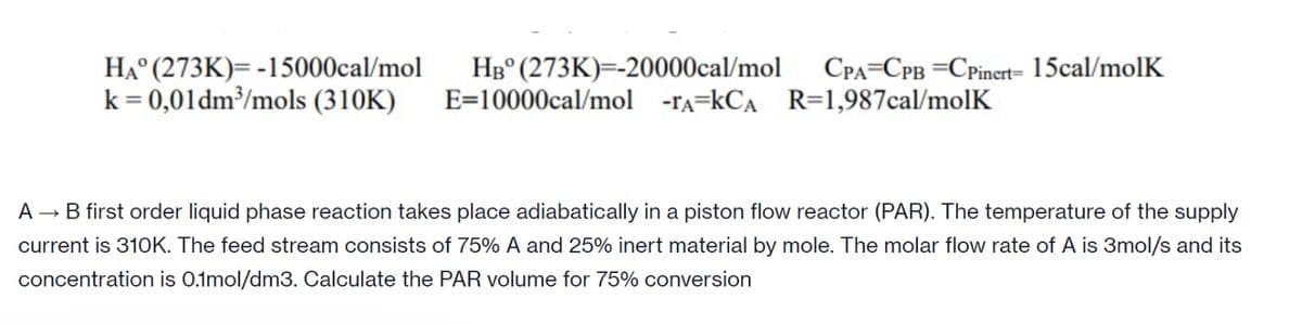 HA (273K)= -15000cal/mol
k = 0,01dm³/mols (310K)
HB (273K)=-20000cal/mol
E=10000cal/mol -TA-KCA R=1,987cal/molK
CPA CPB CPinert=15cal/molk
A → B first order liquid phase reaction takes place adiabatically in a piston flow reactor (PAR). The temperature of the supply
current is 310K. The feed stream consists of 75% A and 25% inert material by mole. The molar flow rate of A is 3mol/s and its
concentration is 0.1mol/dm3. Calculate the PAR volume for 75% conversion