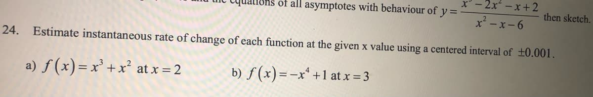 x - 2x – x+2
I8hs of all asymptotes with behaviour of y =
then sketch.
x- x-6
24.
Estimate instantaneous rate of change of each function at the given x value using a centered interval of ±0.001.
a) f (x)= x² +x² at x = 2
b) f(x)=-x* +1 at x = 3
ニーX
