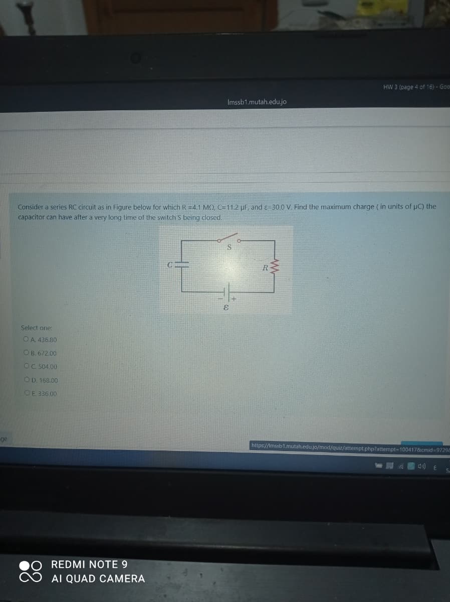 HW 3 (page 4 of 16) - Goo
Imssb1.mutah.edu,.jo
Consider a series RC circuit as in Figure below for which R =4.1 MO, C=11.2 uF and e 30.0 V. Find the maximum charge ( in units of uC) the
capacitor can have after a very long time of the switch S being closed.
R
Select one:
O A. 436.80
OB. 672.00
OC 504.00
OD. 168.00
OE 336.00
ge
https://Imssb1.mutah.edu.jo/mod/quiz/attempt.php?attempt=100417&cmid=97298
) E
REDMI NOTE 9
AI QUAD CAMERA
