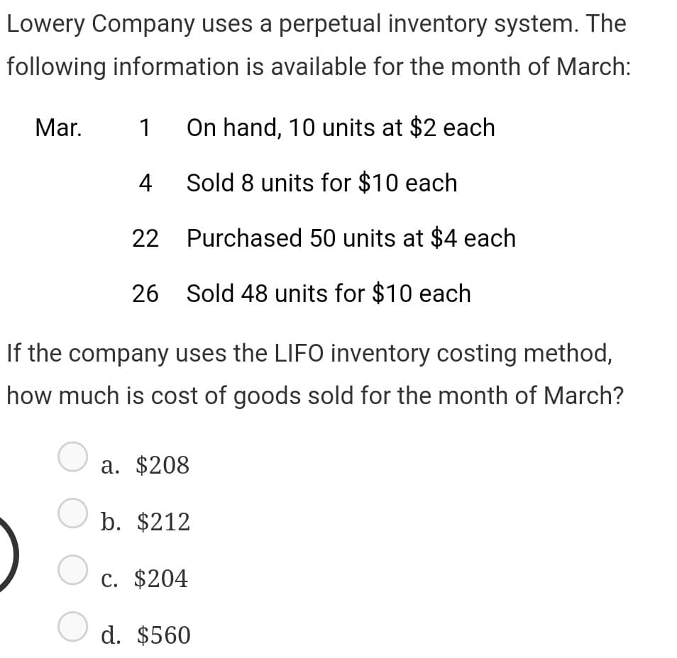 Lowery Company uses a perpetual inventory system. The
following information is available for the month of March:
Mar. 1 On hand, 10 units at $2 each
Sold 8 units for $10 each
Purchased 50 units at $4 each
Sold 48 units for $10 each
O
4
O
22
If the company uses the LIFO inventory costing method,
how much is cost of goods sold for the month of March?
26
a. $208
b. $212
O
c. $204
O d. $560