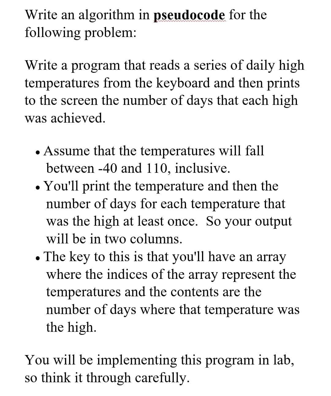 Write an algorithm in pseudocode for the
following problem:
Write a program that reads a series of daily high
temperatures from the keyboard and then prints
to the screen the number of days that each high
was achieved.
• Assume that the temperatures will fall
between -40 and 110, inclusive.
• You'll print the temperature and then the
number of days for each temperature that
was the high at least once. So your output
will be in two columns.
• The key to this is that you'll have an array
where the indices of the array represent the
temperatures and the contents are the
number of days where that temperature was
the high.
You will be implementing this program in lab,
so think it through carefully.