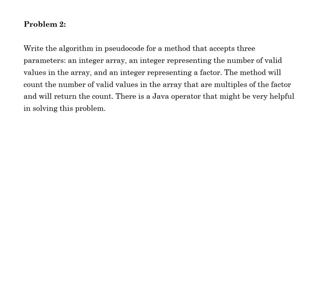 Problem 2:
Write the algorithm in pseudocode for a method that accepts three
parameters: an integer array, an integer representing the number of valid
values in the array, and an integer representing a factor. The method will
count the number of valid values in the array that are multiples of the factor
and will return the count. There is a Java operator that might be very helpful
in solving this problem.