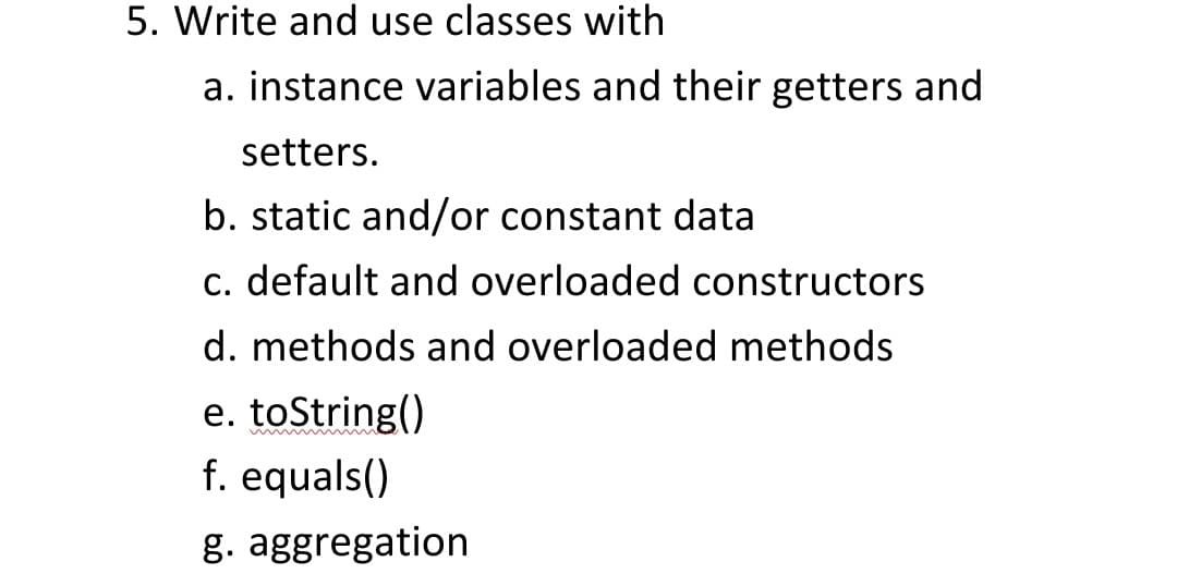 5. Write and use classes with
a. instance variables and their getters and
setters.
b. static and/or constant data
c. default and overloaded constructors
d. methods and overloaded methods
e. toString()
f. equals()
g. aggregation