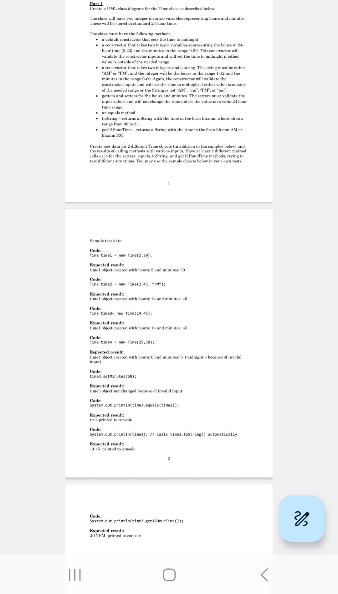 |||
Part 1
Create a UML class diagram for the Time class as described below:
The class will have two integer instance variables representing hours and minutes.
These will be stored in standard 24-hour time.
The class must have the following methods:
• a default constructor that sets the time to midnight
a constructor that takes two integer variables representing the hours in 24-
hour time (0-23) and the minutes in the range 0-59. This constructor will
validate the constructor inputs and will set the time to midnight if either
value is outside of the needed range.
a constructor that takes two integers and a string. The string must be either
"AM" or "PM", and the integer will be the hours in the range 1-12 and the
minutes in the range 0-60. Again, the constructor will validate the
constructor inputs and will set the time to midnight if either value is outside
of the needed range or the String is not "AM", "am", "PM", or "pm".
getters and setters for the hours and minutes. The setters must validate the
input values and will not change the time unless the value is in valid 24 hour
time range.
an equals method
.toString returns a String with the time in the form hh:mm, where hh can
range from 00 to 23.
get 12 HourTime - returns a String with the time in the form hh:mm AM or
hh:mm PM
Create test data for 2 different Time objects (in addition to the samples below) and
the results of calling methods with various inputs. Have at least 2 different method
calls each for the setters, equals, toString, and get 12HourTime methods, trying to
test different situations. You may use the sample objects below in your own tests.
Sample test data:
Code:
Time time1 new Time (2,30);
Expected result:
timel object created with hours: 2 and minutes: 30
Code:
Time time2 new Time (2,45, "PM");
Expected result:
timel object created with hours: 14 and minutes: 45
Code:
Time time3= new Time (14,45);
Expected result:
timel object created with hours: 14 and minutes: 45
Code:
Time time4 new Time (25,50);
1
Espected result:
time4 object created with hours: 0 and minutes: 0 (midnight - because of invalid
input)
Code:
time3.setMinutes (68);
Expected result:
time3 object not changed because of invalid input.
Code:
System.out.println(time3.equals(time2));
Expected result:
true printed to console
Code:
System.out.println(time 3); // calls time3.toString() automatically.
Expected result:
14:45 printed to console
Code:
Expected result:
2:45 PM printed to console
2
System.out.println(time3.get12Hour Time());
O
2