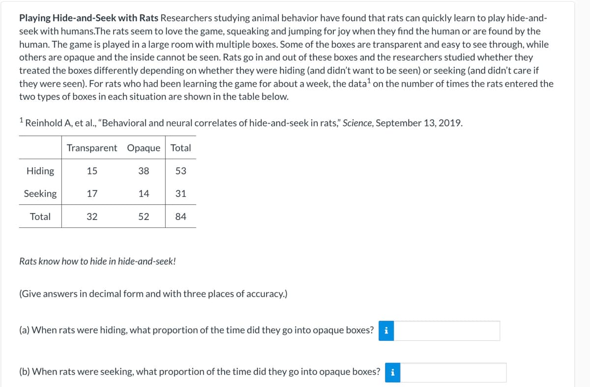 Playing Hide-and-Seek with Rats Researchers studying animal behavior have found that rats can quickly learn to play hide-and-
seek with humans.The rats seem to love the game, squeaking and jumping for joy when they fınd the human or are found by the
human. The game is played in a large room with multiple boxes. Some of the boxes are transparent and easy to see through, while
others are opaque and the inside cannot be seen. Rats go in and out of these boxes and the researchers studied whether they
treated the boxes differently depending on whether they were hiding (and didn't want to be seen) or seeking (and didn't care if
they were seen). For rats who had been learning the game for about a week, the data' on the number of times the rats entered the
two types of boxes in each situation are shown in the table below.
1 Reinhold A, et al., "Behavioral and neural correlates of hide-and-seek in rats," Science, September 13, 2019.
Transparent Opaque Total
Hiding
15
38
53
Seeking
17
14
31
Total
32
52
84
Rats know how to hide in hide-and-seek!
(Give answers in decimal form and with three places of accuracy.)
(a) When rats were hiding, what proportion of the time did they go into opaque boxes? i
(b) When rats were seeking, what proportion of the time did they go into opaque boxes? i
