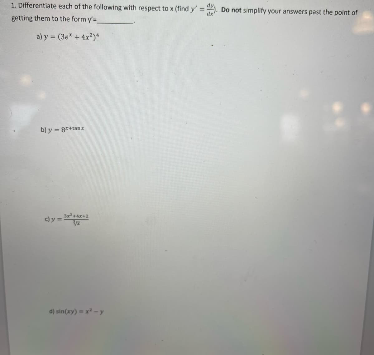 1. Differentiate each of the following with respect to x (find y' = ). Do not simplify your answers past the point of
%3D
dx
getting them to the form y'=
a) y = (3e* + 4x2)ª
b) y = 8*+tanx
3x2+4x+2
c) y =
d) sin(xy) = x -y
