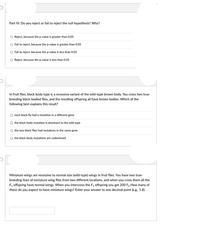 Part IV: Do you reject or fail to reject the null hypothesis? Why?
Reject, because the p-value is greater than 0.05
Fail to reject, because the p-value is greater than 0.05
O Fail to reject, because the p-value is less than 0.05
Reject, because the p-value is less than 0.05
In fruit flies, black body type is a recessive variant of the wild-type brown body. You cross two true-
breeding black-bodied flies, and the resulting offspring all have brown bodies. Which of the
following best explains this result?
each black fly had a mutation in a different gene
the black body mutation is dominant to the wild type
the two black flies had mutations in the same gene
the black body mutations are codominant
Miniature wings are recessive to normal size (wild-type) wings in fruit flies. You have two true-
breeding lines of miniature wing flies from two different locations, and when you cross them all the
F1 offspring have normal wings. When you intercross the F, offspring you get 200 F2 How many of
these do you expect to have miniature wings? Enter your answer to one decimal point (e.g., 1.8).
