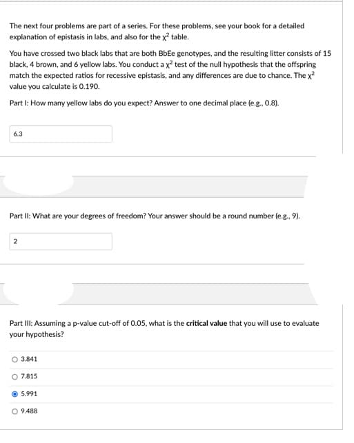 The next four problems are part of a series. For these problems, see your book for a detailed
explanation of epistasis in labs, and also for the x? table.
You have crossed two black labs that are both BbEe genotypes, and the resulting litter consists of 15
black, 4 brown, and 6 yellow labs. You conduct a x² test of the null hypothesis that the offspring
match the expected ratios for recessive epistasis, and any differences are due to chance. The x
value you calculate is 0.190.
Part I: How many yellow labs do you expect? Answer to one decimal place (e.g., 0.8).
6.3
Part II: What are your degrees of freedom? Your answer should be a round number (e.g., 9).
2
Part II: Assuming a p-value cut-off of 0.05, what is the critical value that you will use to evaluate
your hypothesis?
O 3.841
O 7.815
5.991
O 9.488
