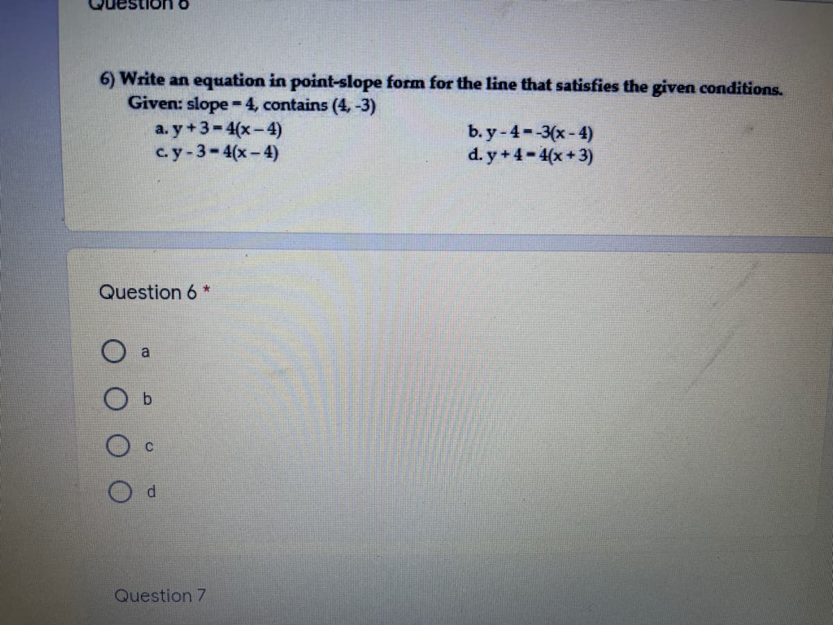 o UOI1
6) Write an equation in point-slope form for the line that satisfies the given conditions.
Given: slope -4, contains (4,-3)
a. y +3-4(x-4)
с.y -3- 4(х- 4)
%3D
b. y-4 -3(x- 4)
d. y + 4- 4(x + 3)
Question 6 *
b.
Question 7
