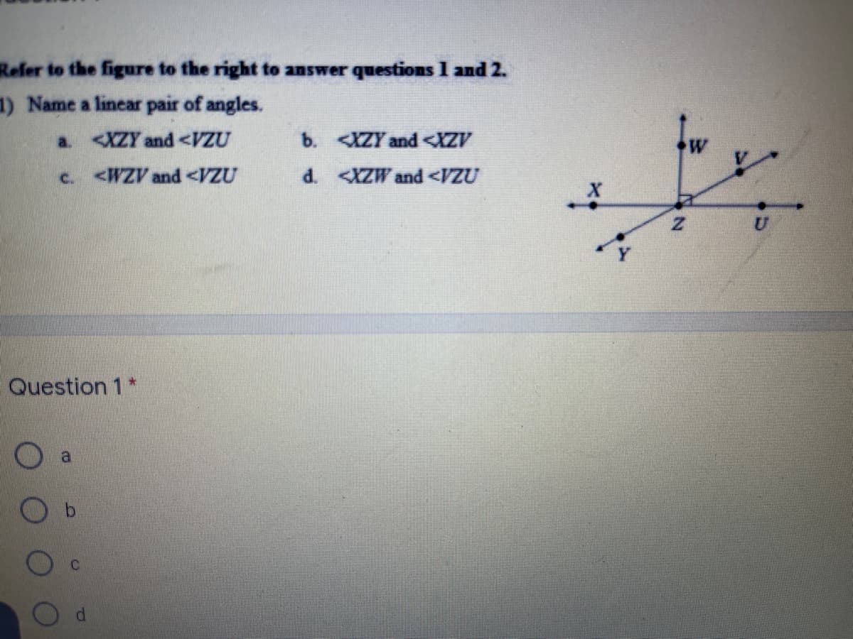 Refer to the figure to the right to answer questions 1 and 2.
1) Name a linear pair of angles.
a. <XZY and <VZU
b. IZY and <IZV
c. <WZV and <VZU
d. <XZW and <VZU
Question 1*
