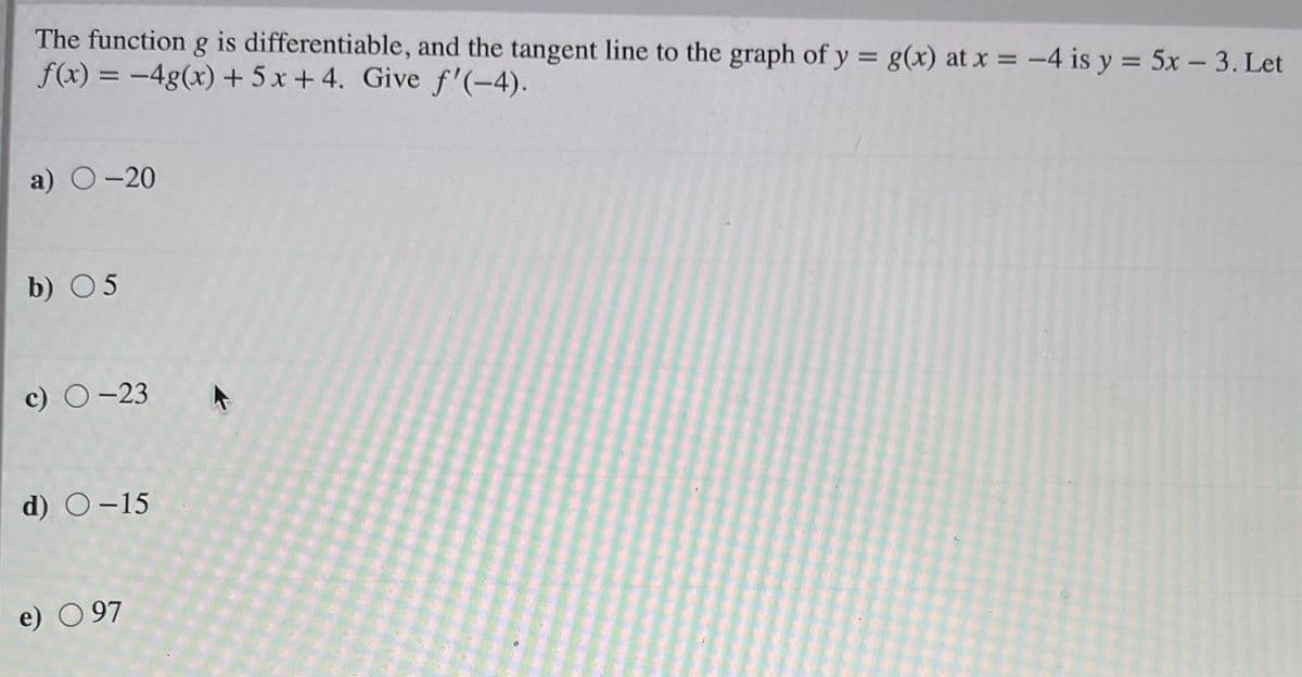 The function g is differentiable, and the tangent line to the graph of y = g(x) at x = -4 is y = 5x – 3. Let
f(x) = -4g(x) + 5 x + 4. Give f'(-4).
%3D
a) O-20
b) 05
c) O-23
d) O-15
e) O 97
