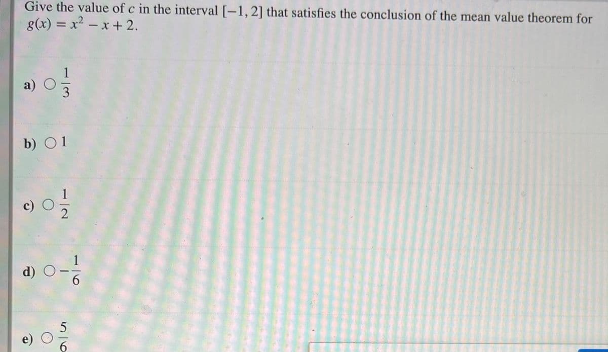 Give the value of c in the interval [-1,2] that satisfies the conclusion of the mean value theorem for
g(x) = x2 – x + 2.
%3D
a)
b) O1
1
d) O
6.
|
6.
1/2
