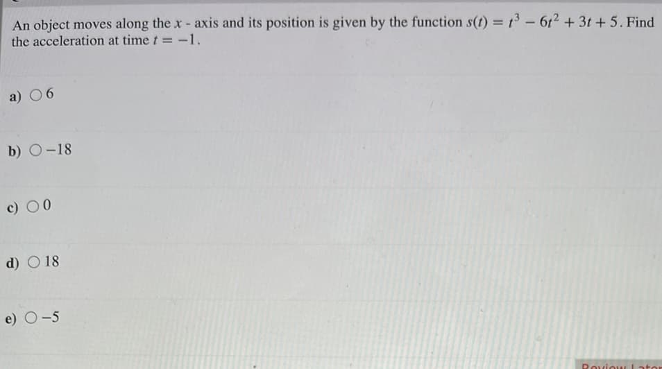 An object moves along the x- axis and its position is given by the function s(t) = 13 - 612 + 3t + 5. Find
the acceleration at time t = -1.
%3D
a) 06
b) O-18
c) 00
d) O 18
e) O-5
Roviou
ator
