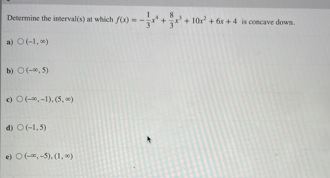 Determine the interval(s) at which f(x) :
8.
+ 10x + 6x +4 is concave down.
a) O (-1, 0)
b) O(-0, 5)
c) O (-00, -1), (5, 0)
d) O(-1,5)
e) O (-00, -5), (1, 0)
