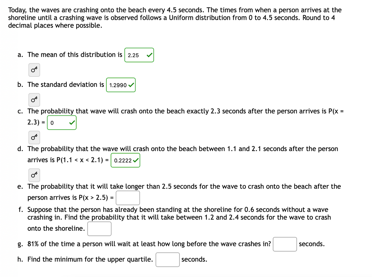 Today, the waves are crashing onto the beach every 4.5 seconds. The times from when a person arrives at the
shoreline until a crashing wave is observed follows a Uniform distribution from 0 to 4.5 seconds. Round to 4
decimal places where possible.
a. The mean of this distribution is 2.25
b. The standard deviation is 1.2990
c. The probability that wave will crash onto the beach exac
2.3) = 0
2.3 seconds after the person arrives is P(x =
d. The probability that the wave will crash onto the beach between 1.1 and 2.1 seconds after the person
arrives is P(1.1 < x < 2.1) = | 0.2222 /
e. The probability that it will take longer than 2.5 seconds for the wave to crash onto the beach after the
person arrives is P(x > 2.5) =
f. Suppose that the person has already been standing at the shoreline for 0.6 seconds without a wave
crashing in. Find the probability that it will take between 1.2 and 2.4 seconds for the wave to crash
onto the shoreline.
g. 81% of the time a person will wait at least how long before the wave crashes in?
seconds.
h. Find the minimum for the upper quartile.
seconds.
