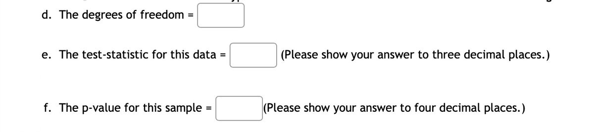 d. The degrees of freedom
%3D
e. The test-statistic for this data =
(Please show your answer to three decimal places.)
f. The p-value for this sample :
(Please show your answer to four decimal places.)
